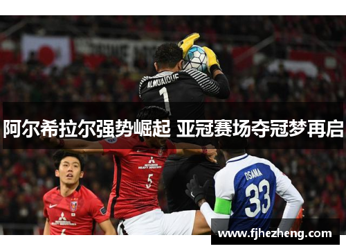 阿尔希拉尔强势崛起 亚冠赛场夺冠梦再启 阿尔希拉尔强势崛起 亚冠赛场夺冠梦再启