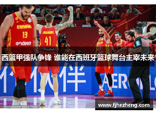 西篮甲强队争锋 谁能在西班牙篮球舞台主宰未来 西篮甲强队争锋 谁能在西班牙篮球舞台主宰未来