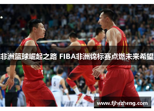 非洲篮球崛起之路 FIBA非洲锦标赛点燃未来希望 非洲篮球崛起之路 FIBA非洲锦标赛点燃未来希望