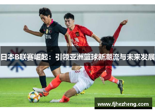 日本B联赛崛起:引领亚洲篮球新潮流与未来发展 日本B联赛崛起:引领亚洲篮球新潮流与未来发展