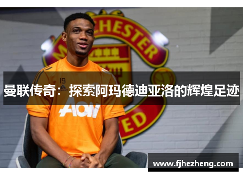 曼联传奇:探索阿玛德迪亚洛的辉煌足迹 曼联传奇:探索阿玛德迪亚洛的辉煌足迹