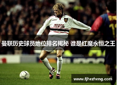 曼联历史球员地位排名揭秘 谁是红魔永恒之王